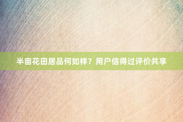 半亩花田居品何如样？用户信得过评价共享