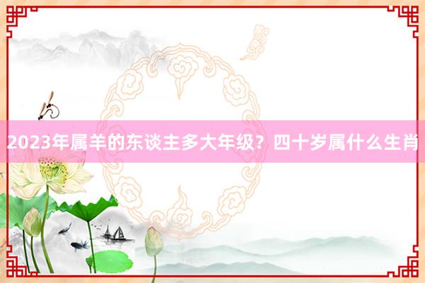 2023年属羊的东谈主多大年级？四十岁属什么生肖