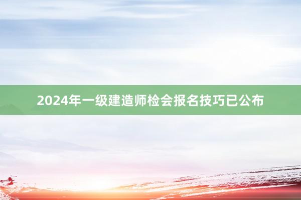 2024年一级建造师检会报名技巧已公布